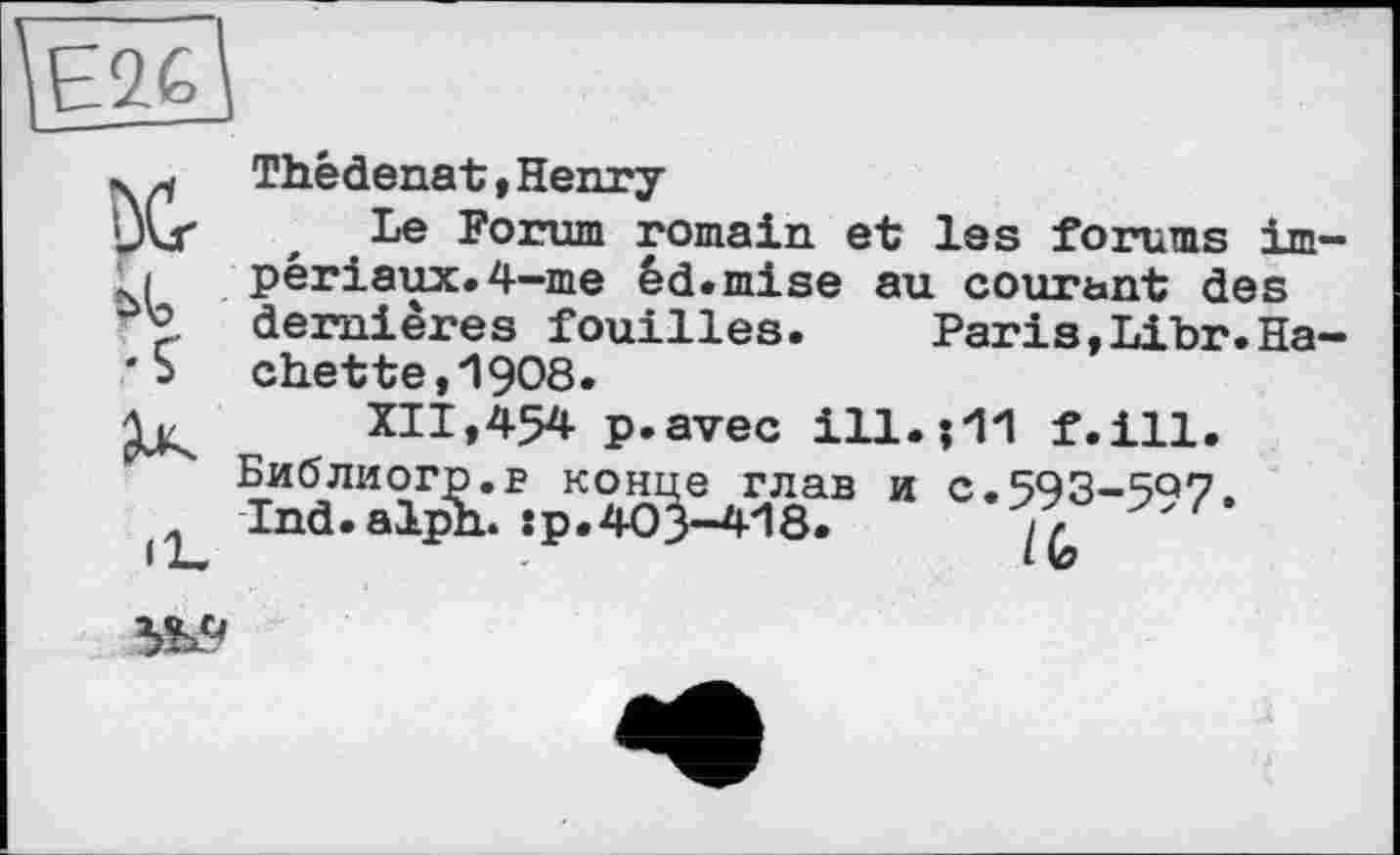 ﻿
Thédenat , Henry-
Le Forum romain et les forums impériaux. 4-me èd.mise au courant des dernières fouilles.	Paris,Libr.Ha-
che tte,1908.
XII,454 p.avec ill.01 f.ill.
Библиогр.в конце глав и C.593-5Q7. Ind.alph.:р.403-418.
№